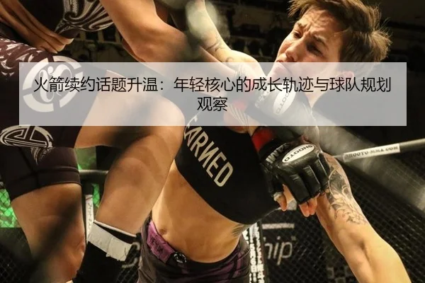 火箭续约话题升温：年轻核心的成长轨迹与球队规划观察